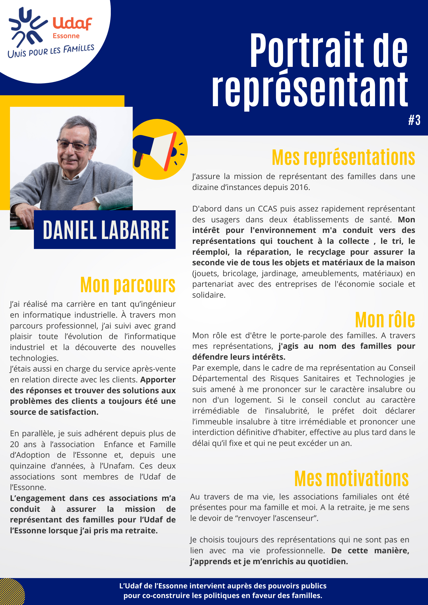 J’ai réalisé ma carrière en tant qu’ingénieur en informatique industrielle. À travers mon parcours professionnel, j’ai suivi avec grand plaisir toute l’évolution de l’informatique industriel et la découverte des nouvelles technologies. J’étais aussi en charge du service après-vente en relation directe avec les clients. Apporter des réponses et trouver des solutions aux problèmes des clients a toujours été une source de satisfaction. En parallèle, je suis adhérent depuis plus de 20 ans à l’association Enfance et Famille d’Adoption de l’Essonne et, depuis une quinzaine d’années, à l’Unafam. Ces deux associations sont membres de l’Udaf de l’Essonne. L’engagement dans ces associations m’a conduit à assurer la mission de représentant des familles pour l’Udaf de l’Essonne lorsque j’ai pris ma retraite. J’assure la mission de représentant des familles dans une dizaine d’instances depuis 2016. D'abord dans un CCAS puis assez rapidement représentant des usagers dans deux établissements de santé. Mon intérêt pour l'environnement m'a conduit vers des représentations qui touchent à la collecte , le tri, le réemploi, la réparation, le recyclage pour assurer la seconde vie de tous les objets et matériaux de la maison (jouets, bricolage, jardinage, ameublements, matériaux) en partenariat avec des entreprises de l'économie sociale et solidaire. Mon rôle est d'être le porte-parole des familles. A travers mes représentations, j'agis au nom des familles pour défendre leurs intérêts. Par exemple, dans le cadre de ma représentation au Conseil Départemental des Risques Sanitaires et Technologies je suis amené à me prononcer sur le caractère insalubre ou non d'un logement. Si le conseil conclut au caractère irrémédiable de l’insalubrité, le préfet doit déclarer l’immeuble insalubre à titre irrémédiable et prononcer une interdiction définitive d’habiter, effective au plus tard dans le délai qu’il fixe et qui ne peut excéder un an. Au travers de ma vie, les associations familiales ont été présentes pour ma famille et moi. A la retraite, je me sens le devoir de “renvoyer l’ascenseur”. Je choisis toujours des représentations qui ne sont pas en lien avec ma vie professionnelle. De cette manière, j’apprends et je m’enrichis au quotidien.