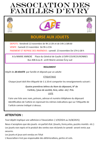 DEPOTS : Vendredi 22 novembre de 9h à 13h et de 14h à 18h30 VENTE : Samedi 23 novembre De 9h à 15h PAIEMENT ET REPRISE DES INVENDUS : samedi 23 novembre De 17H à 18 h A la MAIRIE ANNEXE Place du Général de Gaulle à EVRY-COURCOURONNES Bus 408 A ou B - arrêt Mairie annexe Évry sud REGLEMENT Dépôt de 20 JOUETS par famille et déposés par un adulte ETIQUETAGE Chaque jouet doit être étiqueté de 1 à 20 et comporter les renseignements suivant : Quatre premières lettres du Nom du déposant, N° de l'article, ( jeux de société, livre, vélos etc) Prix. LISTE Faire une liste avec nom, prénom, adresse et numéro téléphone du déposant Identification de l'article en reprenant les mêmes indications que sur l'étiquette de l'article comme indiqué ci-dessus. ATTENTION : Tout dépôt implique une adhésion à l'Association ( 1/9/2024 au 31/8/2025) Nous n'acceptons que des jouets en parfait état. (Jouets, livres,velos, puzzles montés etc ) Les jouets non repris et le produit des ventes non réclamés le samedi seront remis aux oeuvres. Les jouets et jeux sont vendus en l’état L'Association n'est pas responsable des détériorations, pertes et vols. Contact : Jeanne 06.84.62.41.87
